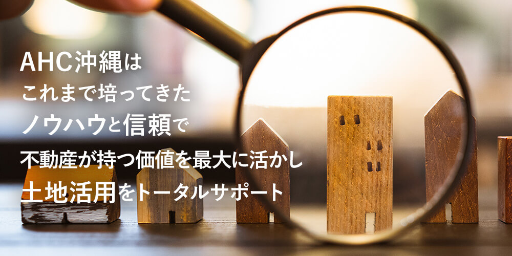 AHC沖縄はこれまで培ってきたノウﾊウと信頼で不動産が持つ価値を最大に活かし土地活用をトータルサポート